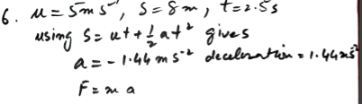 Two children are sliding a box to each other on a frozen lake. The box, of mass 0.4 kg, leaves one child with speed 5 ms and reaches the other, who is 8 m away, after 2.5s. Calculate the deceleration of the box, and find the frictional force resisting the motion of the box.