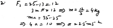 A boy is pushing one side of a box, of mass m kg, with a force of 25 N. His sister is pushing from the opposite side of the box with a force of 13 N. The box does not move. Given that the frictional force resisting the motion has magnitude 3m N, calculate the value of m. The boy now pushes with an increased force of 35 N. Assuming that the frictional force remains as before, show that the box accelerates at 2.5 m s2.